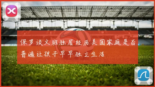 保罗谈文班独居经历美国家庭是否普遍让孩子早早独立生活